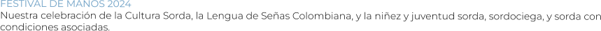 FESTIVAL DE MANOS 2024 Nuestra celebración de la Cultura Sorda, la Lengua de Señas Colombiana, y la niñez y juventud sorda, sordociega, y sorda con condiciones asociadas.